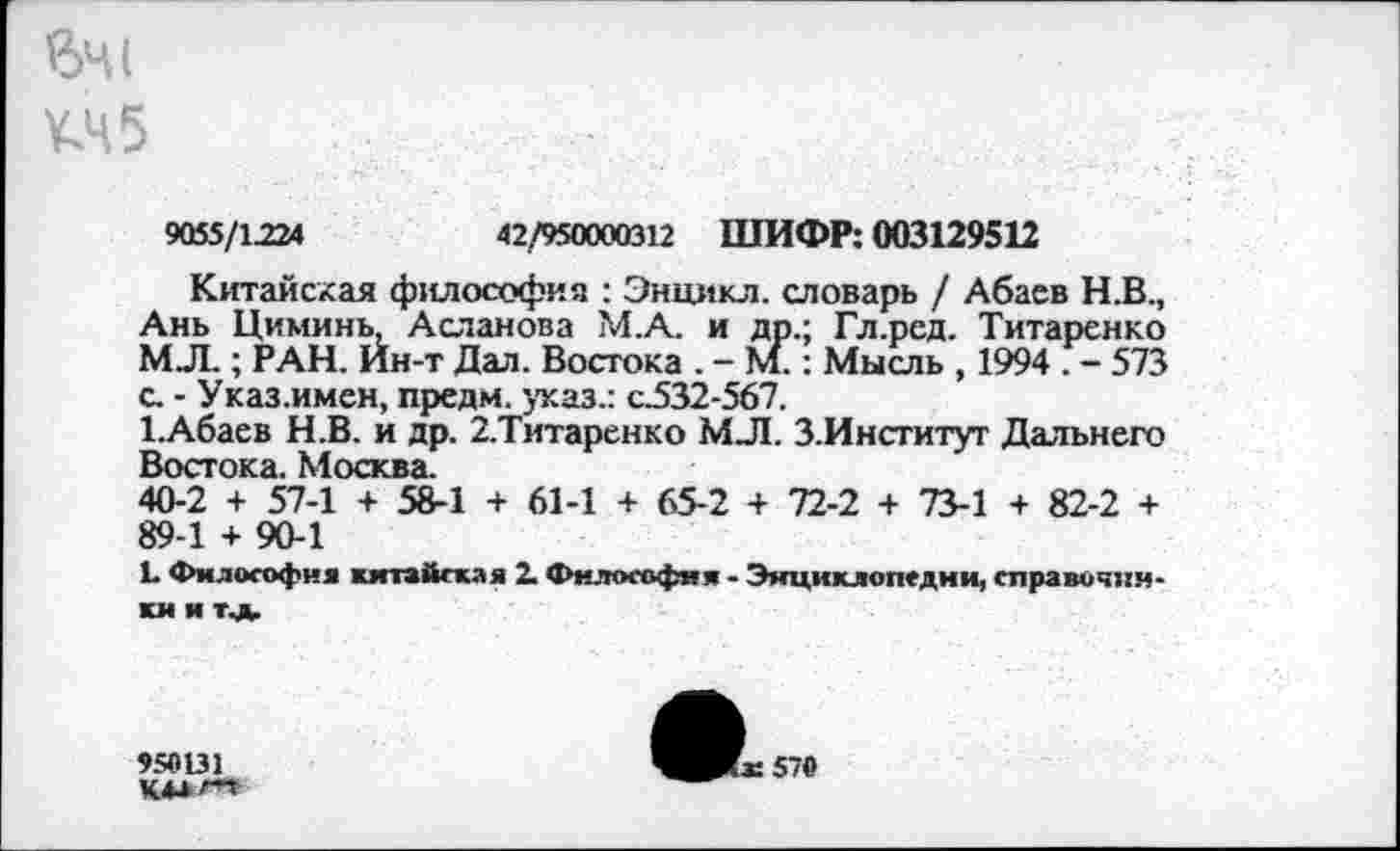 ﻿вЧ1
¥.45
9055/1224	42/950000312 ШИФР: 003129512
Китайская философия : Энцикл. словарь / Абаев Н.В., Ань Циминь, Асланова М.А. и др.; Гл.ред. Титаренко МЛ.; РАН. Ин-т Дал. Востока . - М.: Мысль , 1994 . - 573 с. - Указ.имен, пре дм. указ.: с.532-567.
1.Абаев Н.В. и др. 2.Титаренко МЛ. З.Институт Дальнего Востока. Москва.
40-2 + 57-1 + 58-1 + 61-1 + 65-2 + 72-2 + 73-1 + 82-2 + 89-1 + 90-1
Ь Философия китайская 2. Философия - Энциклопедии, справочники и тщ.
950131
К4*т
ЧЖе570